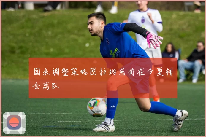 国米调整策略图拉姆或将在今夏转会离队