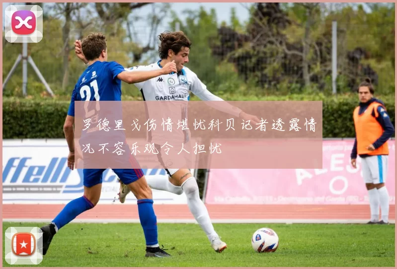 罗德里戈伤情堪忧科贝记者透露情况不容乐观令人担忧