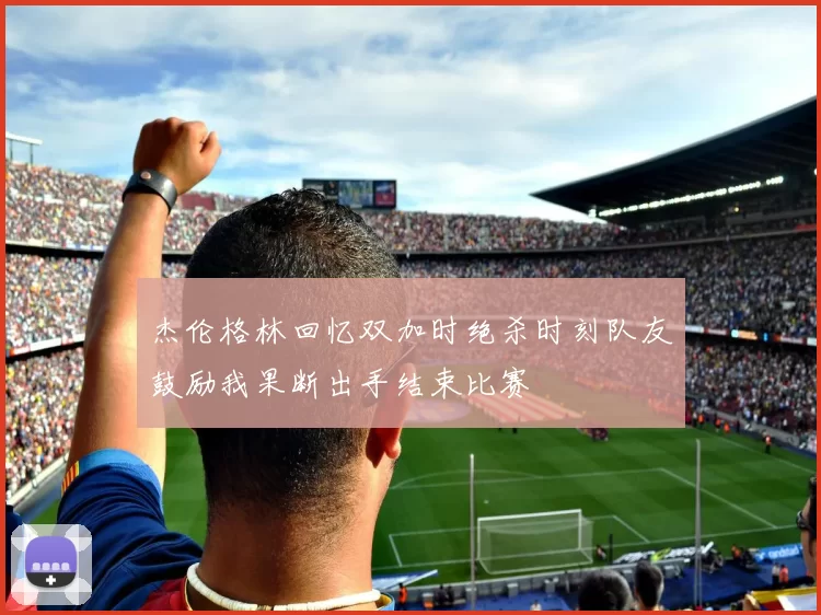 杰伦格林回忆双加时绝杀时刻队友鼓励我果断出手结束比赛