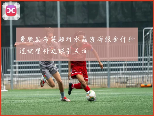 曼联发布英超对水晶宫海报舍什科连续替补进球引关注