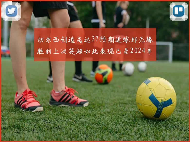 切尔西创造高达37预期进球却无缘胜利上次英超如此表现已是2024年3月