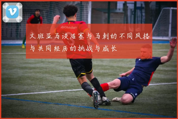 文班亚马谈活塞与马刺的不同风格与共同经历的挑战与成长