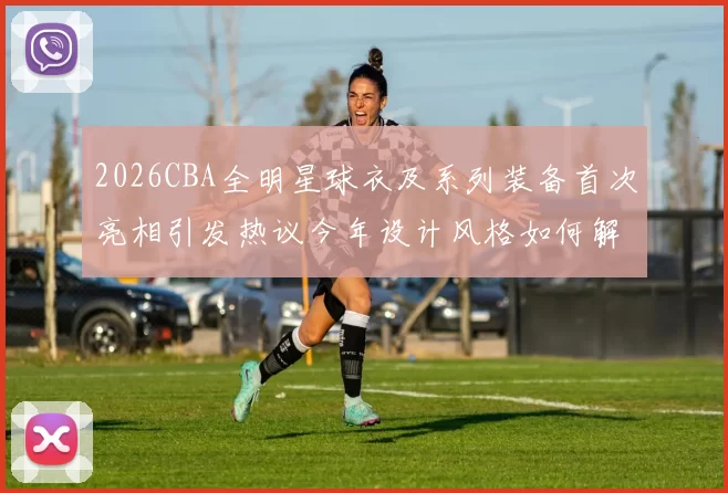 2026CBA全明星球衣及系列装备首次亮相引发热议今年设计风格如何解析