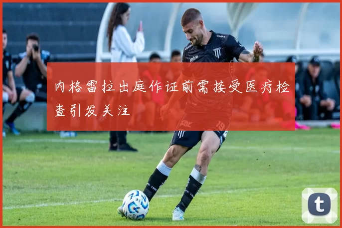 内格雷拉出庭作证前需接受医疗检查引发关注