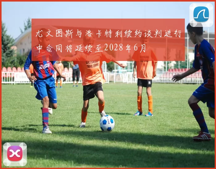 尤文图斯与洛卡特利续约谈判进行中合同将延续至2028年6月