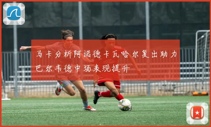 马卡分析阿诺德卡瓦哈尔复出助力巴尔韦德中场表现提升