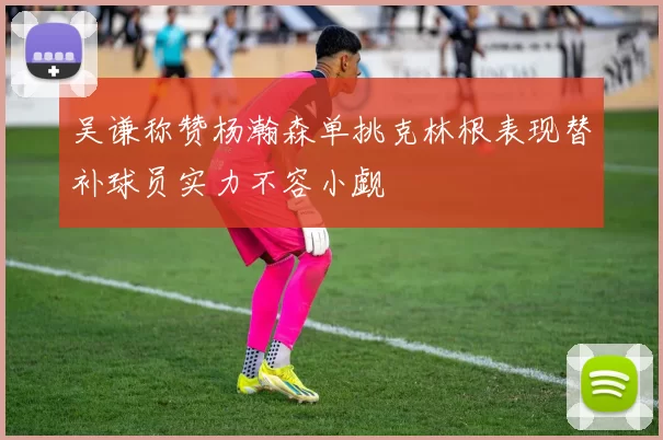 吴谦称赞杨瀚森单挑克林根表现替补球员实力不容小觑