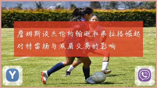 詹姆斯谈杰伦约翰逊和弗拉格崛起对特雷杨与浓眉交易的影响