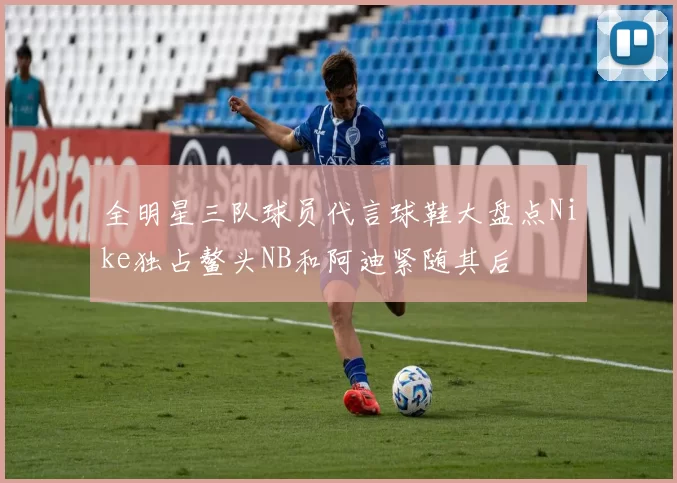 全明星三队球员代言球鞋大盘点Nike独占鳌头NB和阿迪紧随其后
