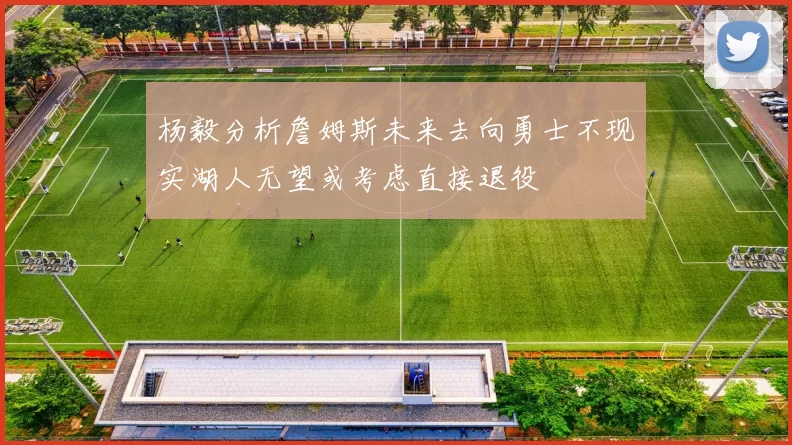 杨毅分析詹姆斯未来去向勇士不现实湖人无望或考虑直接退役