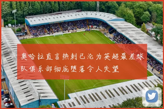 奥哈拉直言热刺已沦为英超最差球队俱乐部彻底堕落令人失望