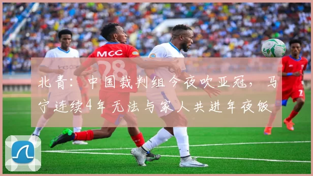北青：中国裁判组今夜吹亚冠，马宁连续4年无法与家人共进年夜饭