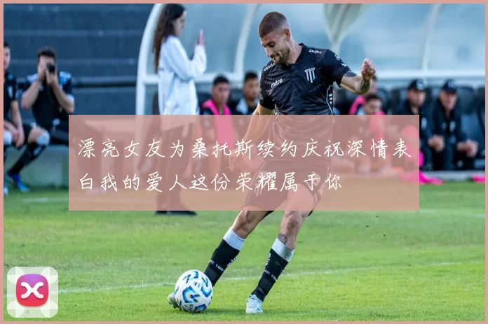 漂亮女友为桑托斯续约庆祝深情表白我的爱人这份荣耀属于你