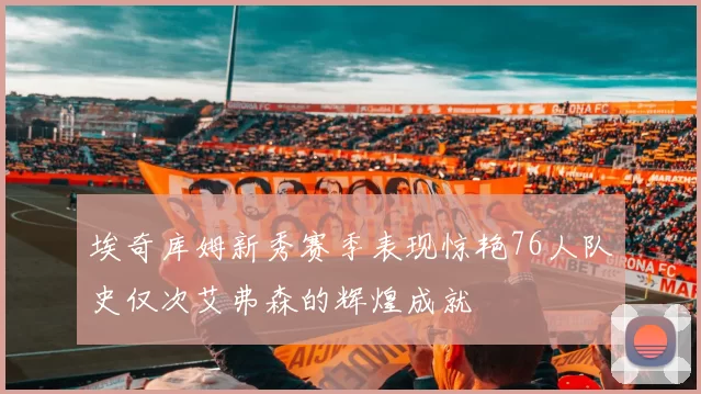 埃奇库姆新秀赛季表现惊艳76人队史仅次艾弗森的辉煌成就