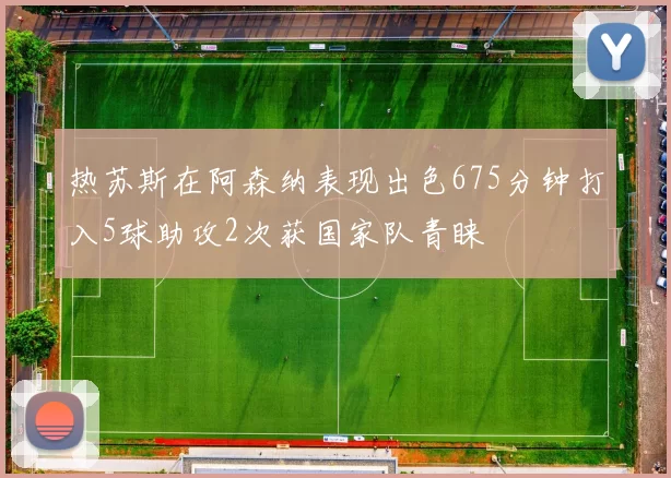 热苏斯在阿森纳表现出色675分钟打入5球助攻2次获国家队青睐