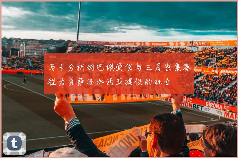 马卡分析姆巴佩受伤与三月密集赛程为贡萨洛加西亚提供的机会