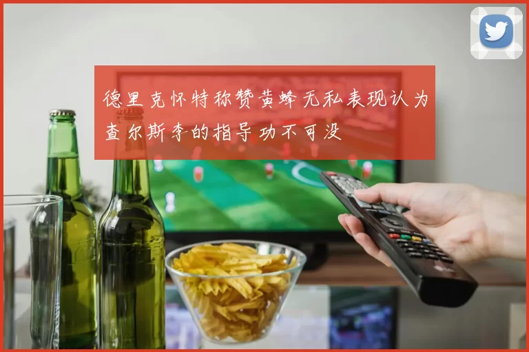 德里克怀特称赞黄蜂无私表现认为查尔斯李的指导功不可没