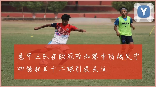 意甲三队在欧冠附加赛中防线失守四场狂丢十二球引发关注