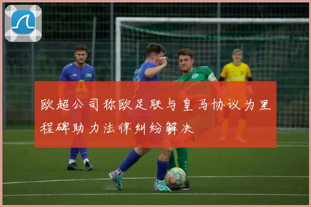 欧超公司称欧足联与皇马协议为里程碑助力法律纠纷解决