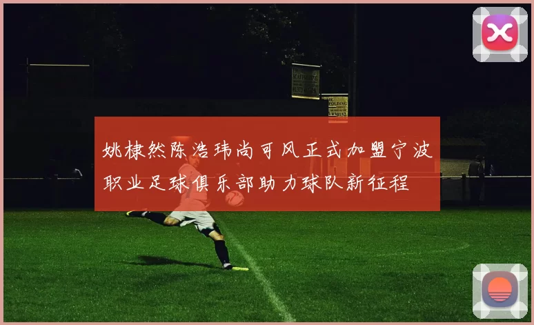 姚棣然陈浩玮尚可风正式加盟宁波职业足球俱乐部助力球队新征程