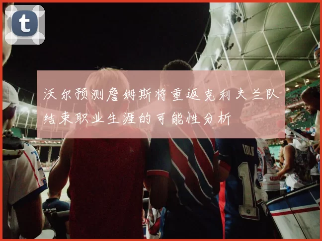 沃尔预测詹姆斯将重返克利夫兰队结束职业生涯的可能性分析