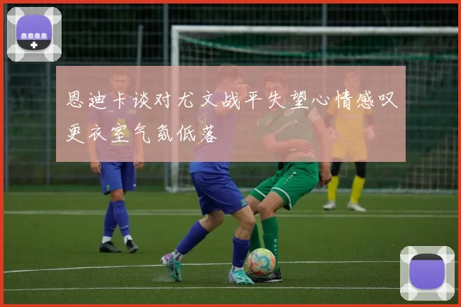 恩迪卡谈对尤文战平失望心情感叹更衣室气氛低落