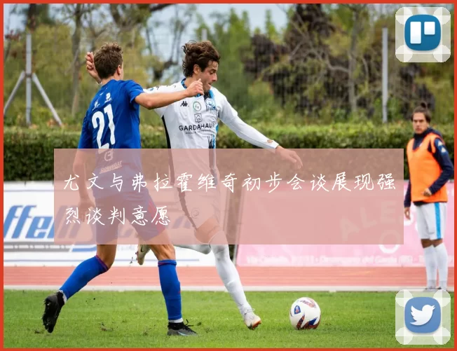 尤文与弗拉霍维奇初步会谈展现强烈谈判意愿