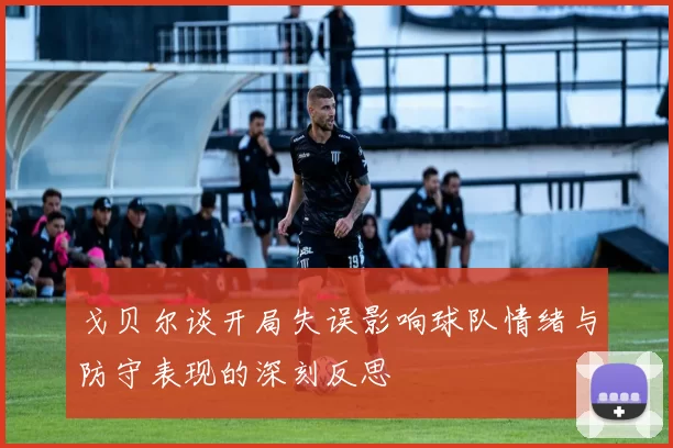 戈贝尔谈开局失误影响球队情绪与防守表现的深刻反思