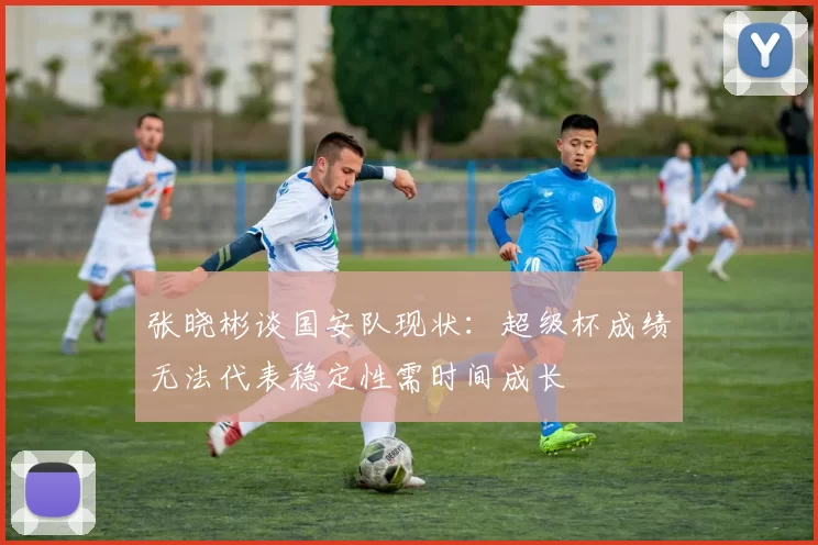 张晓彬谈国安队现状：超级杯成绩无法代表稳定性需时间成长