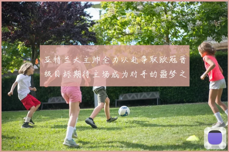 亚特兰大主帅全力以赴争取欧冠晋级目标期待主场成为对手的噩梦之地