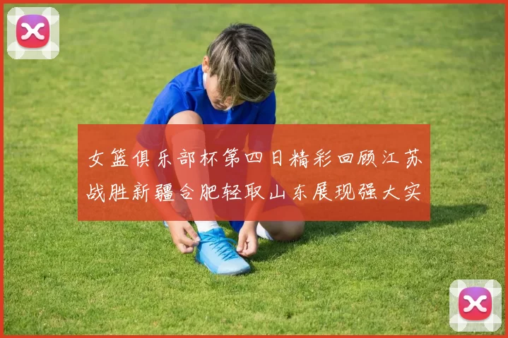 女篮俱乐部杯第四日精彩回顾江苏战胜新疆合肥轻取山东展现强大实力