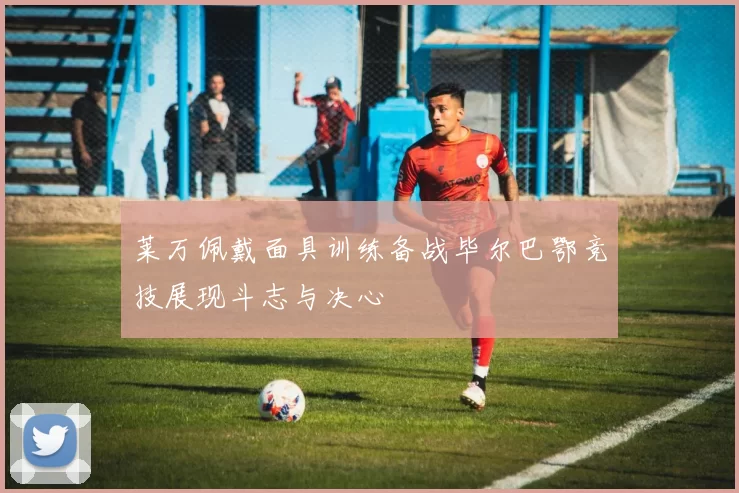 莱万佩戴面具训练备战毕尔巴鄂竞技展现斗志与决心