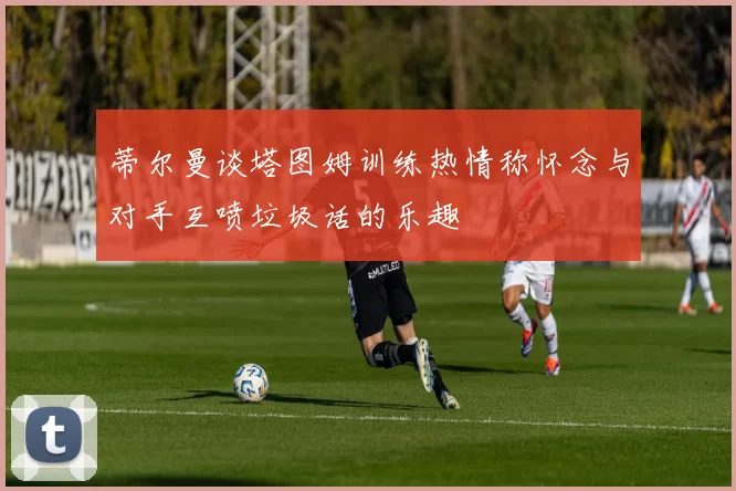 蒂尔曼谈塔图姆训练热情称怀念与对手互喷垃圾话的乐趣