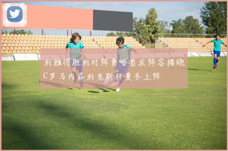 利雅得胜利对阵费哈首发阵容揭晓C罗马内菲利克斯科曼齐上阵